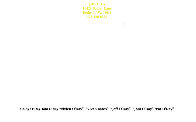 Jeff O’Day
16429 Balder Lane
Bothell , Wa 98011
425-466-6329 
jeff@jeffoday.com



















Colby O’Day Joni O’day “vivien O’Day”  “Viven Bates”  “Jeff O’Day”  “Joni O’Day” “Pat O’Day”

